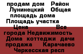 продам дом › Район ­ Лунинецкий › Общая площадь дома ­ 65 › Площадь участка ­ 30 › Цена ­ 520 000 - Все города Недвижимость » Дома, коттеджи, дачи продажа   . Карачаево-Черкесская респ.